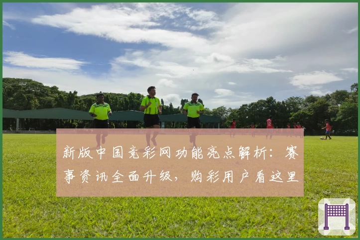 新版中国竞彩网功能亮点解析：赛事资讯全面升级，购彩用户看这里