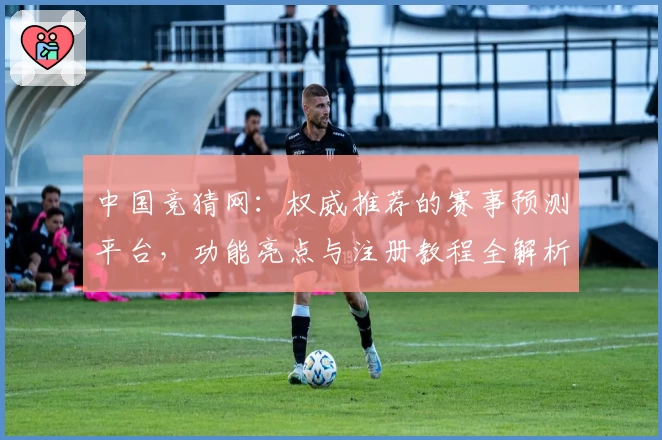 中国竞猜网:权威推荐的赛事预测平台,功能亮点与注册教程全解析