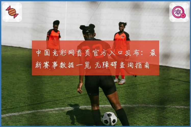 中国竞彩网首页官方入口发布：最新赛事数据一览 无障碍查询指南
