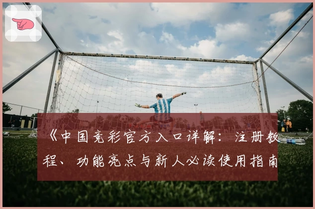 《中国竞彩官方入口详解：注册教程、功能亮点与新人必读使用指南》