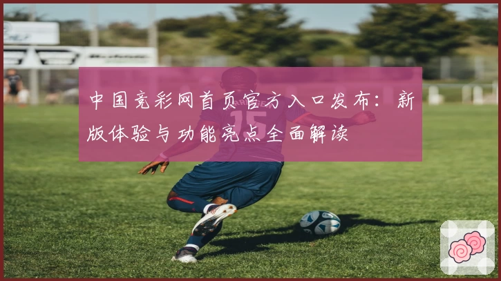 中国竞彩网首页官方入口发布:新版体验与功能亮点全面解读