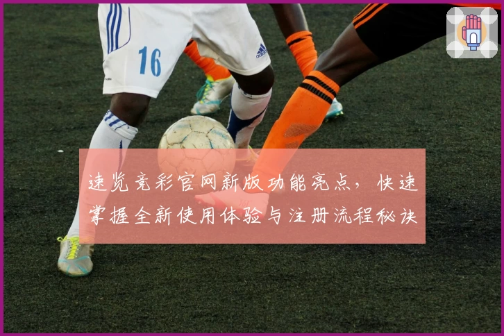 速览竞彩官网新版功能亮点，快速掌握全新使用体验与注册流程秘诀