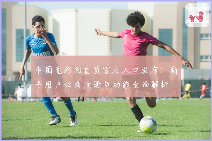中国竞彩网首页官方入口发布：新手用户必看注册与功能全面解析