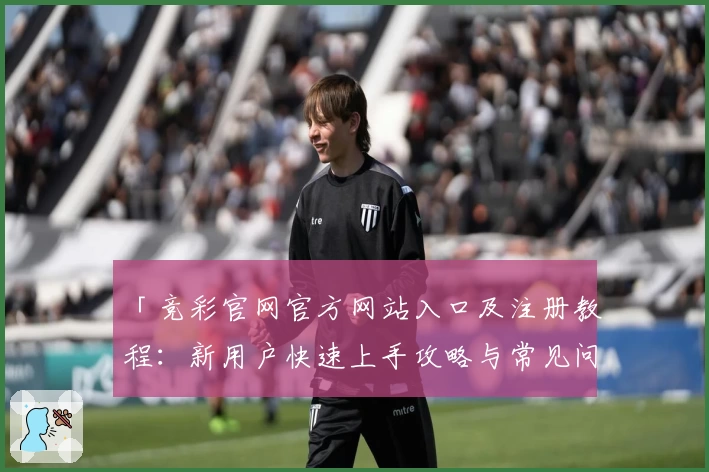 「竞彩官网官方网站入口及注册教程：新用户快速上手攻略与常见问题解答」