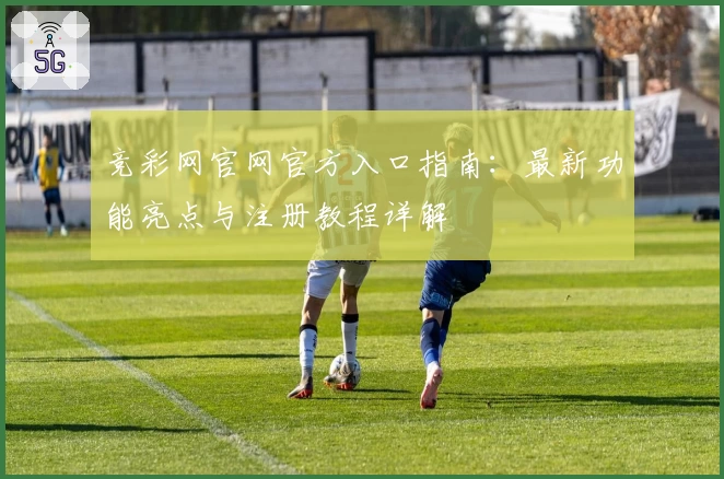 竞彩网官网官方入口指南：最新功能亮点与注册教程详解