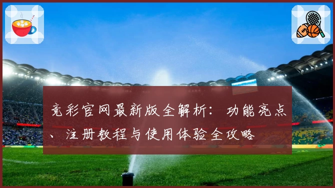 竞彩官网最新版全解析：功能亮点、注册教程与使用体验全攻略