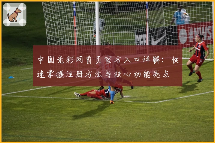 中国竞彩网首页官方入口详解：快速掌握注册方法与核心功能亮点