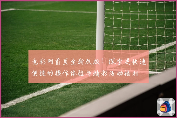 竟彩网首页全新改版！探索更快速便捷的操作体验与精彩活动福利